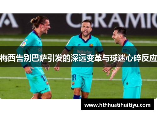 梅西告别巴萨引发的深远变革与球迷心碎反应