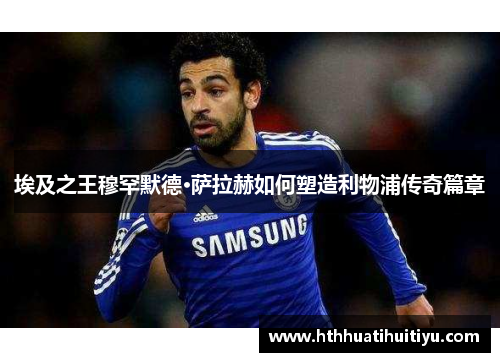 埃及之王穆罕默德·萨拉赫如何塑造利物浦传奇篇章