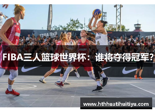 FIBA三人篮球世界杯：谁将夺得冠军？