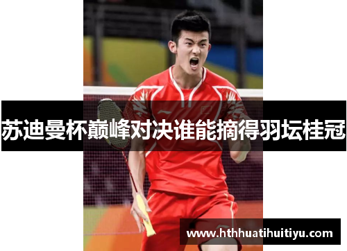 苏迪曼杯巅峰对决谁能摘得羽坛桂冠