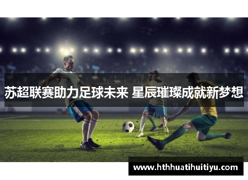 苏超联赛助力足球未来 星辰璀璨成就新梦想